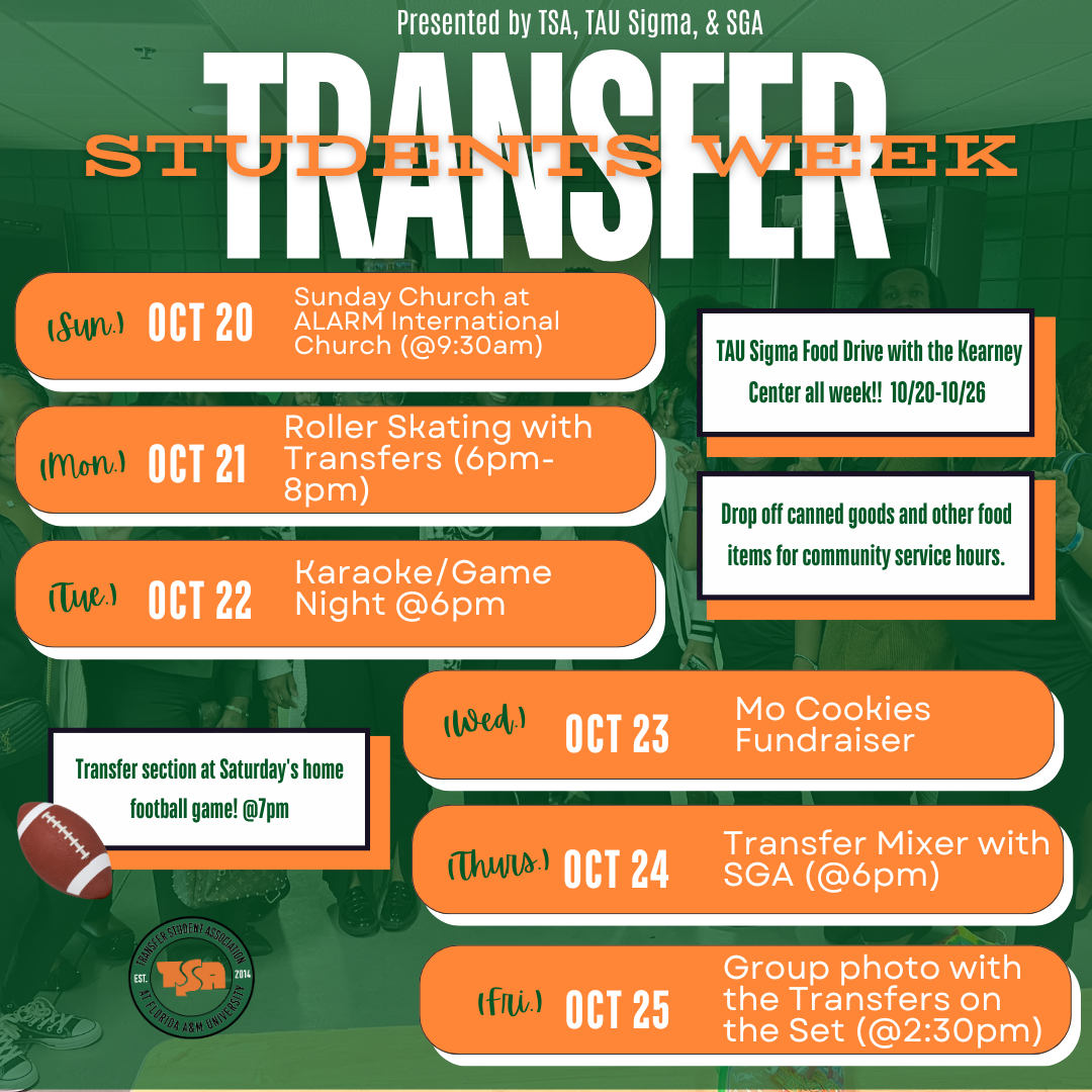 Presented by TSA, TAU Sigma, & SGA: TRANSFER STUDENT WEEK. Schedule of events: Sunday, October 20, 2024 – Sunday Church at 9:30 A.M. at ALARM International Church. Monday, October 21, 2024 – Roller Skating with Transfers from 6:00 P.M. to 8:00 P.M., location TBA. Tuesday, October 22, 2024 – Karaoke/Game Night at 6:00 P.M., location TBA. Wednesday, October 23, 2024 – Mo Cookies Fundraiser, time and location TBA. Thursday, October 24, 2024 – Transfer Mixer with SGA at 6:00 P.M., location TBA. Friday, October 25, 2024 – Group Photo with the Transfers on the Set at 2:30 P.M. on FAMU Campus at 'The Set.' Saturday, October 26, 2024 – Transfer section at Saturday's home football game at 7:00 P.M. at Bragg Stadium on FAMU Campus. All Week, October 20-22, 2024 – Drop off canned goods and other food items for community service hours, location TBA.